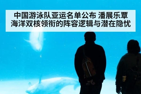 中国游泳队亚运名单公布 潘展乐覃海洋双核领衔的阵容逻辑与潜在隐忧
